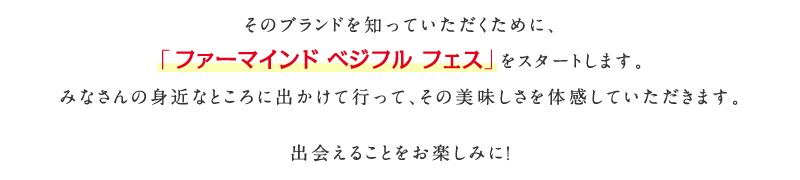 そのブランドを知っていただくために、「ファーマインド ベジフル フェス」をスタートします。みなさんの身近なところに出かけて行って、その美味しさを体感していただきます。出会えることをお楽しみに！