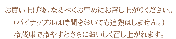 お買い上げ後、なるべくお早めにお召し上がりください。（パイナップルは時間をおいても追熟はしません。）冷蔵庫で冷やすとさらにおいしく召し上がれます。