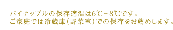 パイナップルの保存適温は6℃〜8℃です。ご家庭では冷蔵庫（野菜室）での保存をお薦めします。