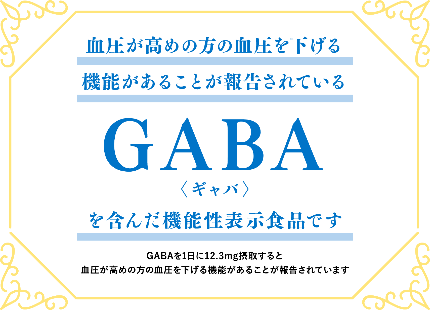 血圧が高めの方の血圧を下げる機能があることが報告されているGABA〈ギャバ〉を含んだ機能性表示食品です　GABAを1日に12.3mg摂取すると血圧が高めの方の血圧を下げる機能があることが報告されています