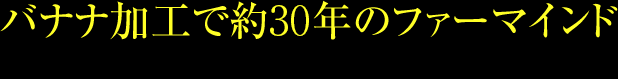 バナナの加工で約30年のファーマインド