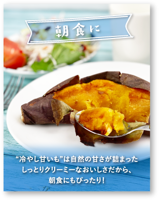 「朝食に」[冷やし甘いも]は自然の甘さが詰まったしっとりクリーミーなおいしさだから、朝食にもぴったり！