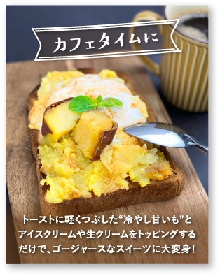 「カフェタイムに」トーストに軽くつぶした[冷やし甘いも]とアイスクリームや生クリームをトッピングするだけで、ゴージャースなスイーツに大変身！