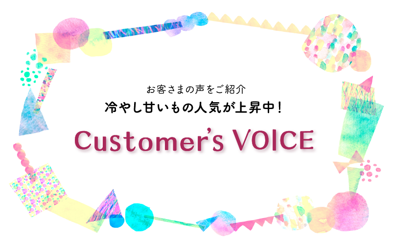 お客さまの声をご紹介 冷やし甘いもの人気が上昇中！ Customer’sVOICE