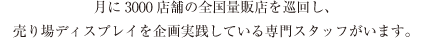 月に3000店舗の全国量販店を巡回し、売り場ディスプレイを企画実践している専門スタッフがいます。