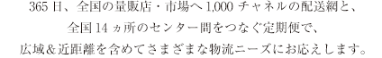 365日、全国の量販店・市場へ1,000チャネルの配送網と、全国14ヵ所のセンター間をつなぐ定期便で、広域＆近距離を含めてさまざまな物流ニーズにお応えします。