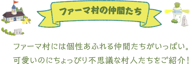 ファーマ村の仲間たち。ファーマ村には個性あふれる仲間たちがいっぱい。可愛いのにちょっぴり不思議な村人たちをご紹介！