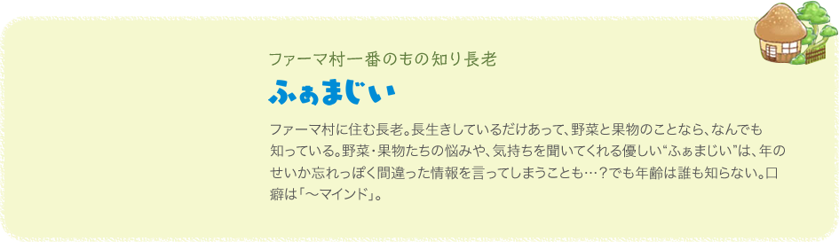 ファーマ村一番のもの知り長老 ふぁまじい ファーマ村に住む長老。長生きしているだけあって、野菜と果物のことなら、なんでも知っている。野菜・果物たちの悩みや、気持ちを聞いてくれる優しい“ふぁまじい”は、年のせいか忘れっぽく間違った情報を言ってしまうことも…？でも年齢は誰も知らない。口癖は「～マインド」。