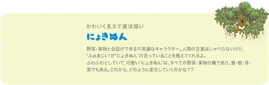 かわいく見えて実は深い にょきぬん 野菜・果物と会話ができる不思議なキャラクター。人間の言葉はしゃべらないけど、“ふぁまじい”が“にょきぬん”の言っていることを教えてくれるよ。ふわふわとしていて、可愛い“にょきぬん”は、すべての野菜・果物の種であり、葉・根・芽・実でもある。これから、どのように変化していくのかな？？