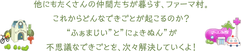 他にもたくさんの仲間たちが暮らす、ファーマ村。これからどんなできごとが起こるのか？“ふぁまじい”と”にょきぬん”が不思議なできごとを、次々解決していくよ！