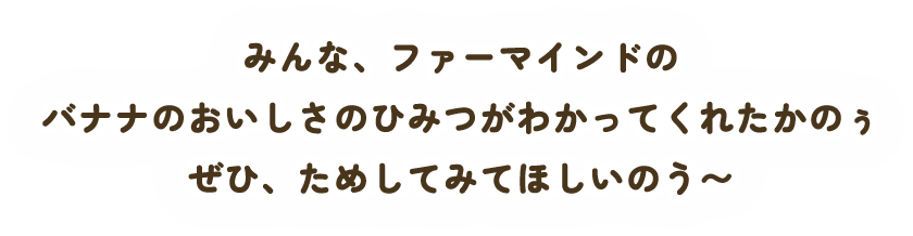 みんな、ファーマインドのバナナのおいしさのひみつがわかってくれたかのぅぜひ、ためしてみてほしいのう〜