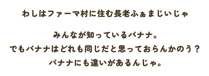 わしはファーマ村に住む長老ふぁまじいじゃみんなが知っているバナナ。でもバナナはどれも同じだと思っておらんかのう？バナナにも違いがあるんじゃ。